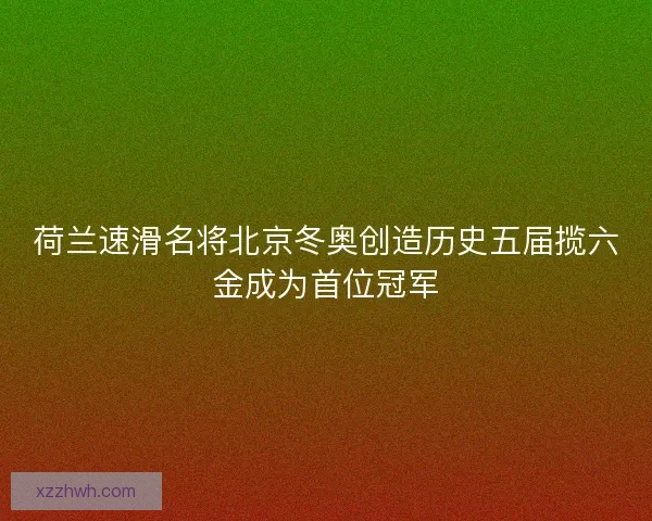 荷兰速滑名将北京冬奥创造历史五届揽六金成为首位冠军