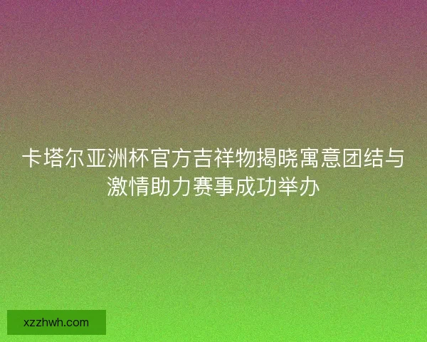卡塔尔亚洲杯官方吉祥物揭晓寓意团结与激情助力赛事成功举办